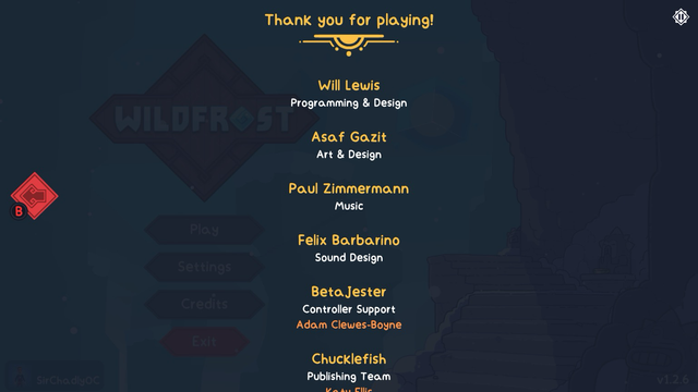 The credits for Wildfrost, which are accessible from the title screen.  “Thank you for playing! Will Lewis: Programming & Design. Asaf Gazit: Art & Design. Paul Zimmerman: Music. Felix Barabrino. BetaJester - Controller Support: Adam Clewes-Boyne. Chucklefish: Publishing Team.”