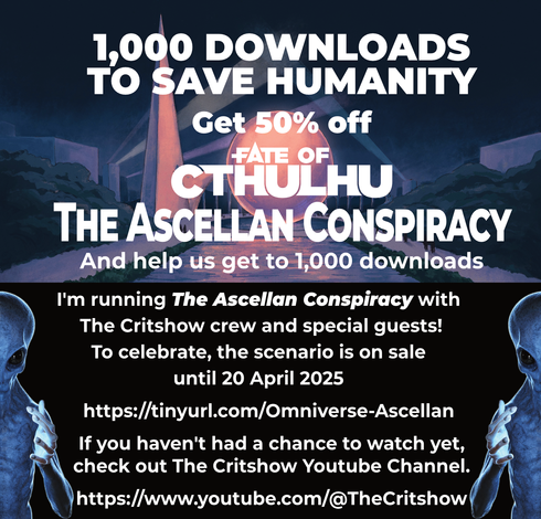 👽  1,000 ways to save humanity 👽

We are 60 copies away from reaching 1,000 downloads for Fate of Cthulhu - The Ascellan Conspiracy.

I'm running one mission of the scenario with the Critshow, and offering 50% off the Ascellan Conspiracy until 20 April 2025:
https://tinyurl.com/Omniverse-Ascellan

If you haven't had a chance to watch yet, check out the Critshow Youtube Channel.
https://www.youtube.com/@TheCritshow

Or watch us live on Twitch Mondays at 8pm EDT.
https://www.twitch.tv/thecritshow