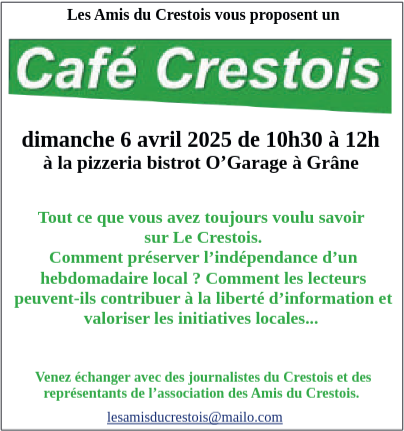 Capture de l’annonce de l’évènement Café Crestois :
Les Amis du Crestois vous propose un Café Crestois, dimanche 6 avril 2025, de 10 heures 30 à midi, à la pizzéria bistrot O’Garage, à Grâne.
Tout ce que vous avez toujours voulu savoir sur Le Crestois.
Comment préserver l’indépendance d’un hebdomadaire local ? Comment les lecteurs peuvent-ils contribuer à la liberté d’information et valoriser les initiatives locales…
Venez échanger avec des journalistes du Crestois et des représentants de l’association des Amis du Crestois.

lesamisducrestois@mailo.com