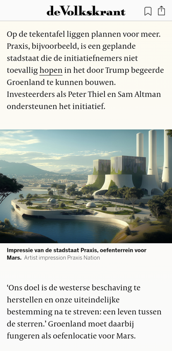 Op de tekentafel liggen plannen voor meer. Praxis, bijvoorbeeld, is een geplande stadstaat die de initiatiefnemers niet toevallig hopen in het door Trump begeerde Groenland te kunnen bouwen. Investeerders als Peter Thiel en Sam Altman ondersteunen het initiatief.

Afbeelding
Impressie van de stadstaat Praxis, oefenterrein voor Mars.Artist impression Praxis Nation

‘Ons doel is de westerse beschaving te herstellen en onze uiteindelijke bestemming na te streven: een leven tussen de sterren.’ Groenland moet daarbij fungeren als oefenlocatie voor Mars.