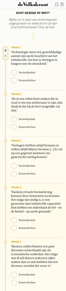 Echt gezegd of niet?
Welke zin is door een techmiljardair uitgesproken en welke komt uit een sciencefictionboek? Doe de test.


Vraag 1
‘Technologie moet een gewelddadige aanval zijn op de krachten van het onbekende, om hen te dwingen te buigen voor de mensheid.’

Techmiljardair


Sciencefiction

Vraag 2
‘Als je een robot kunt maken die in staat is om een ambtenaar te zijn, dan denk ik dat hij de best mogelijke zal zijn.’

Techmiljardair


Sciencefiction

Vraag 3
‘Oorlogen hebben altijd bestaan en zullen altijd blijven bestaan. [...] Er zal op een gegeven moment een galactische oorlog komen.’

Techmiljardair


Sciencefiction

Vraag 4
‘Dankzij virtuele formattering kunnen deze fantasieën nu bestaan. Het enige dat nodig is, is een generator met industriële capaciteit. Dan hebben we inderdaad de hel – en de hemel – op aarde gemaakt.’

Techmiljardair


Sciencefiction

Vraag 5
‘Mensen zullen binnen een paar decennia achterhaald zijn als economische eenheden. Het enige wat ik wil doen is iedereen rijker maken dan ze ooit hadden durven dromen, voordat het zover is.’

Techmiljardair


Sciencefiction

Vraag 6
‘We zijn hier voor de glorieuze toekomst. Met superintelligentie kunnen we alles doen.’

Techmiljardair


Sciencefiction