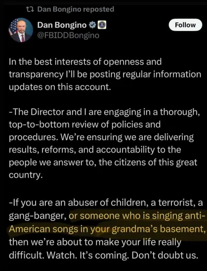 In the best interests of openness and transparency I'll be posting regular information updates on this account. 
-The Director and | are engaging in a thorough, top-to-bottom review of policies and procedures. We’re ensuring we are delivering results, reforms, and accountability to the people we answer to, the citizens of this great country. 
-If you are an abuser of children, a terrorist, a gang-banger, or someone who is singing anti- American songs in your grandma’s basement, then we’re about to make your life really difficult. Watch. It’s coming. Don’t doubt us.