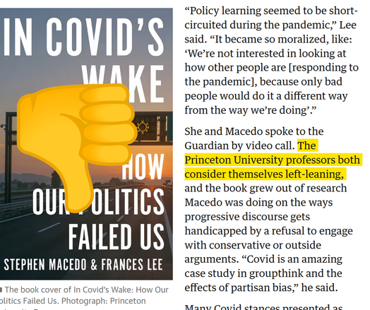 Screenshot from The Atlantic. It has the cover of Stephen Macedo & Frances Lee's book "In Covid's Wake," with a thumbs-down emoji some enterprising and no doubt good-looking person pasted over it.

The text of the article shown is: Policy learning seemed to be short-circuited during the pandemic,” Lee said. “It became so moralized, like: ‘We’re not interested in looking at how other people are [responding to the pandemic], because only bad people would do it a different way from the way we’re doing’.”

She and Macedo spoke to the Guardian by video call. The Princeton University professors both consider themselves left-leaning, and the book grew out of research Macedo was doing on the ways progressive discourse gets handicapped by a refusal to engage with conservative or outside arguments. “Covid is an amazing case study in groupthink and the effects of partisan bias,” he said.

The highlighted text is " The Princeton University professors both consider themselves left-leaning"