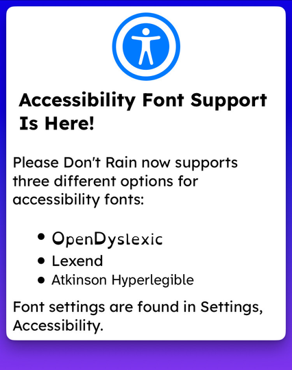 Accessibility Font Support Is Here!
Please Don't Rain now supports three different options for accessibility fonts:
• OpenDyslexic
• Lexend
• Atkinson Hyperlegible
Font settings are found in Settings, Accessibility.
