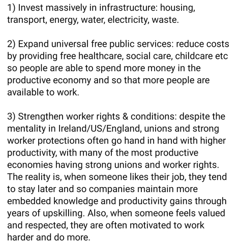 1) Invest massively in infrastructure: housing, transport, energy, water, electricity, waste.

2) Expand universal free public services: reduce costs by providing free healthcare, social care, childcare etc so people are able to spend more money in the productive economy and so that more people are available to work.

3) Strengthen worker rights & conditions: despite the mentality in Ireland/US/England, unions and strong worker protections often go hand in hand with higher productivity, with many of the most productive economies having strong unions and worker rights. The reality is, when someone likes their job, they tend to stay later and so companies maintain more embedded knowledge and productivity gains through years of upskilling. Also, when someone feels valued and respected, they are often motivated to work harder and do more.