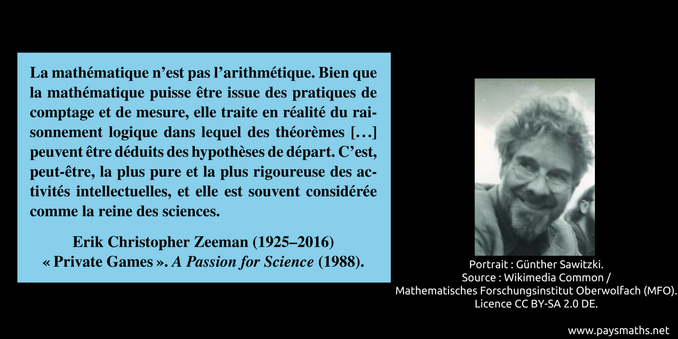 Portrait photographique d'Erik Christopher Zeeman, et une citation : "La mathématique n'est pas l'arithmétique. Bien que la mathématique puisse être issue des pratiques de comptage et de mesure, elle traite en réalité du raisonnement logique dans lequel des théorèmes [...] peuvent être déduits des hypothèses de départ. C'est, peut-être, la plus pure et la plus rigoureuse des activités intellectuelles, et elle est souvent considérée comme la reine des sciences."