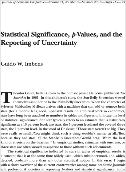 Statistical Significance, p-Values, and the Reporting of Uncertainty 

Theodor Geisel, better known by the nom de plume Dr. Seuss, published The Sneetches in 1961. In this children’s story, the Star-Belly Sneetches viewed themselves as superior to the Plain-Belly Sneetches. When the character of Sylvester McMonkey McBean arrives with a machine that can add or remove belly stars (for a modest fee), social upheaval results. In empirical work in economics, stars have long been attached to numbers in tables and figures to indicate the level of statistical significance: one star typically refers to an estimate that is statistically significant at a 10 percent level; two stars, the 5 percent level; and the coveted three stars, the 1 percent level. In the word of Dr. Seuss: “Those stars weren’t so big. They were really so small./You might think such a thing wouldn’t matter at all./But, because they had stars, all the Star-Belly Sneetches/Would brag, ‘We’re the best kind of Sneetch on the beaches.” In empirical studies, estimates with one, two, or three stars are often viewed as superior to those without such adornments.