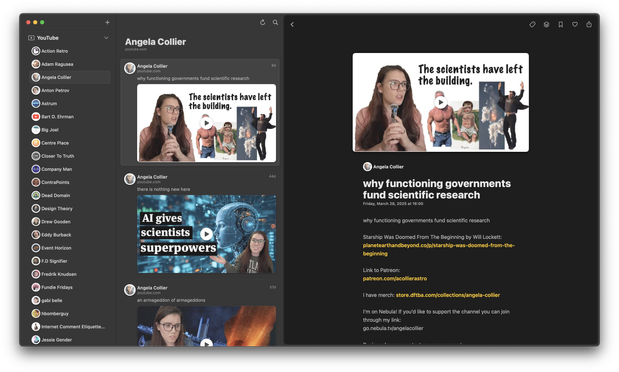[Reeder app with many YouTube channels in sidebar]
• YouTube
) Action Retro
Adam Ragusea
Angela Collier
Anton Petrov
Astrum
Bart D. Ehrman
Big Joel
Centre Place
Closer To Truth
Company Man
ContraPoints
Dead Domain
Design Theory
Drew Gooden
Eddy Burback
Event Horizon
F.D Signifier
Fredrik Knudsen
Fundie Fridays
gabi belle
hbomberguy
Internet Comment Etiquette...
Jessie Gender
Angela Collier
Youruoe.com
Angela Collier
VoUTUee.com
why functioning governments fund scientific research
The scientists have left
the building.
Angela Collier
voutuoe.com
there is nothing new here
4.40
Al gives
scientists
superpowers
Angela Collier
youtube.com
an armageddon of armageddons
b/ol
The scientists have left
the building.
Angela Collier
why functioning governments
fund scientific research
Friday, March 28, 2025 at 16:00
why functioning governments fund scientific research
Starship Was Doomed From The Beginning by Will Lockett:
planetearthandbeyond.co/p/starship-was-doomed-from-the-
beginning
Link to Patreon:
patreon.com/acollierastro
I have merch: store.dftba.com/collections/angela-collier
I'm on Nebula! If you'd like to support the channel you can join
through my link:
go.nebula.tv/angelacollier
