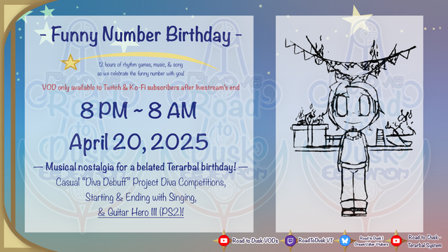 "Funny Number Birthday, on April 20th, 2025, from 8 PM to 8 AM into April 21st"
"12 hours of rhythm games, music, & song as we celebrate the funny number with you!"
"VOD only available to Twitch & Ko-fi subscribers after livestream's end"
The stream will include, "Musical notalgia for a belated Terarbal Birthday", including Project Diva competitions, singing, and Guitar Hero 3