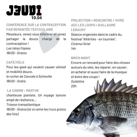 Jeudi 10 04

- Conférence contraception par remontée testiculaire - les Tatas Fripées - 19 h 30 gratis
- Café vélo- le Rocher de Cancale- 18 h 30 gratis
- La Cabine : Marthe, chanteuse pianiste - Trianon Transatlantique, Sotteville-les-Rouen - 18 h 30 gratis 
- Projection / rencontre "Vivre avec les loups" de Guillaume Lebaudy - cinéma l'Ariel Mont-Saint-Aignan - 14 
h
- Brico night, bricolage vélo - Guidoline rue Molière - 20 h

et un poisson