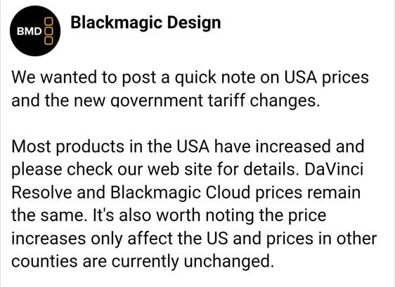 Screenshot of a statement from Blackmagic Design. At the top is the company's logo and name.
The text says:

We wanted to post a quick note on USA prices and the new government tariff changes. Most products in the USA have increased and please check our web site for details. DaVinci Resolve and Blackmagic Cloud prices remain the same. It’s also worth noting that price increases only affect the US and prices in other countries are currently unchanged.