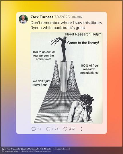 The OP says I don't remember where I saw this but it's great. The image is a black and white stylized image of an old-timey man shooting lightning bolts out of his fingertips on a black and white vaporwave style landscape. The text reads, need research help? Come to the library. Talk to an actual person the entire time, 100% AI free research consultations. We don't just make it up