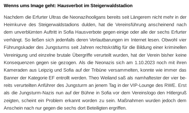 Screenshot eines Absatzes aus dem Artikel mit dem Wortlaut: „Wenns ums Image geht: Hausverbot im Steigerwaldstadion
Nachdem die Erfurter Ultras die Neonazihooligans bereits seit Längerem nicht mehr in der Heimkurve des Steigerwaldstadions dulden, hat die Vereinsführung anscheinend nach dem unverblümten Auftritt in Sofia Hausverbote gegen einige oder alle der sechs Erfurter verhängt. So ließen sich jedenfalls deren Verlautbarungen im Internet lesen. Obwohl vier Führungskader des Jungsturms seit Jahren rechtskräftig für die Bildung einer kriminellen Vereinigung und einzelne brutale Übergriffe verurteilt wurden, hat der Verein bisher keine Konsequenzen gegen sie gezogen. Als die Neonazis sich am 1.10.2023 noch mit ihren Kameraden aus Leipzig und Sofia auf der Tribüne versammelten, konnte wie immer das Banner der Kategorie EF entrollt werden. Theo Weiland saß als namhaftester der vier bereits verurteilten Anführer des Jungsturm an jenem Tag in der VIP-Lounge des RWE. Erst als die Jungsturm-Nazis nun auf der Bühne in Sofia vor dem Vereinslogo den Hitlergruß zeigten, scheint ein Problem erkannt worden zu sein. Maßnahmen wurden jedoch dem Anschein nach nur gegen die sechs dort Beteiligten ergriffen.“