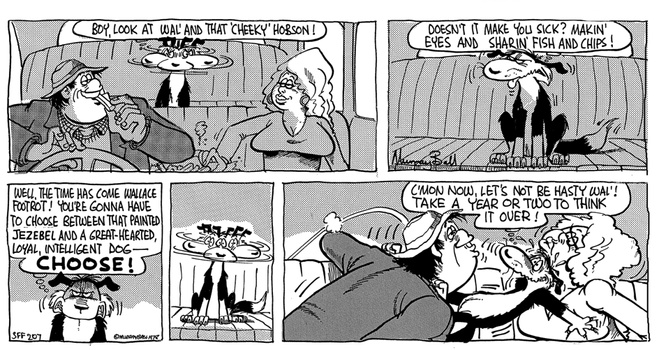 Cartoon.

1. The dog sits in the back seat, Wal and heeky in the front, looks between them 'BOY, LOOK AT WAL'AND THAT 'CHEEKY' HOBSON!'
2. Contemplates the situation 'DOESN'T IT MAKE YOU SICK? MAKIN EYES AND SHARIN FISH AND CHIPS!'
3. Makes a decision 'WELL, THE TIME HAS COME WALLACE FOOTROT! YOU'RE GONNA HAVE TO CHOOSE BETWEEN THAT PAINTED JEZEBEL AND A GREAT-HEARTED, LOYAL, INTELLIGENT DOG CHOOSE!'
4. Looks again
5. Tries to get between them 'C'MON NOW, LET'S NOT BE HASTY WAL'!
TAKE A YEAR OR TWO TO THINK
IT OVER! '