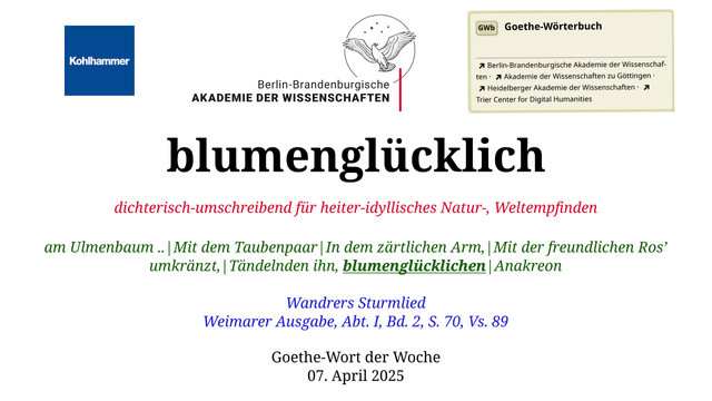 Im oberen Bereich der Grafik: Logo des Kohlhammer Verlags, Logo der Berlin-Brandenburgischen Akademie der Wissenschaften, Schaltfläche "GWb Goethe-Wörterbuch" aus dem Wörterbuchnetz
Darunter, Ausrichtung zentriert:
blumenglücklich

dichterisch-umschreibend für heiter-idyllisches Natur-, Weltempfinden

am Ulmenbaum ..|Mit dem Taubenpaar|In dem zärtlichen Arm,|Mit der freundlichen Ros’ umkränzt,|Tändelnden ihn, blumenglücklichen|Anakreon

Wandrers Sturmlied
Weimarer Ausgabe, Abt. I, Bd. 2, S. 70, Vs. 89

Goethe-Wort der Woche
07. April 2025