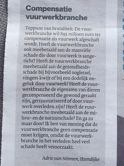 Lezersbrief van Adrie van Minnen uit IJzendijke:
"Compensatie vuurwerkbranche
Toppunt van brutaliteit. De vuurwerkbranche wil 895 miljoen euro ter
compensatie als vuurwerk afgeschaft wordt. Heeft de vuurwerkbranche
ook meebetaald aan de materiële schade die door vuurwerk is aangericht? Heeft de vuurwerkbranche meebetaald aan de gezondheidsschade bij bijvoorbeeld oogletsel, vingers kwijt of bij een dodelijk ongeluk door vuurwerk? Heeft de vuurwerkbranche de eigenaren van dieren gecompenseerd die gewond geraakt zijn, getraumatiseerd of door vuurwerk overleden zijn? Heeft de vuurwerkbranche meebetaald aan de milieu- en de natuurschade? En ga zo maar door! Ik ben van mening dat de vuurwerkbranche geen compensatie moet krijgen, omdat de vuurwerkbranche in het verleden heel veel schade heeft veroorzaakt."