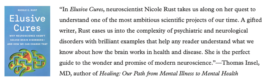 “In Elusive Cures, neuroscientist Nicole Rust takes us along on her quest to understand one of the most ambitious scientific projects of our time. A gifted writer, Rust eases us into the complexity of psychiatric and neurological disorders with brilliant examples that help any reader understand what we know about how the brain works in health and disease. She is the perfect guide to the wonder and promise of modern neuroscience.”—Thomas Insel, MD, author of Healing: Our Path from Mental Illness to Mental Health