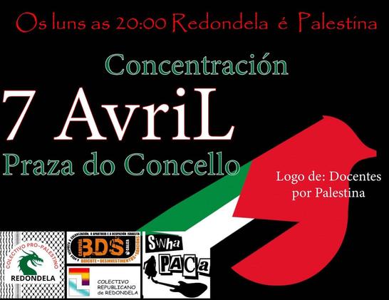 Cartaz coa bandeira de Palestina e as súas cores (negra, branca, verde e vermella)
Os luns as 20:00 Redeondela e Palestina

Concentración

7 de Abril
Praza do Concello

Docentes por Palestina
COLECTIVO PROPALESTINA DE REDONDELA
BDS GALIZA
COLECTIVO REPUBLICANO de REDONDELA
SINHA PACA