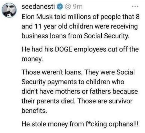 Elon Musk told millions of people that 8 and 11 year old children were receiving business loans from Social Security.

He had his DOGE employees cut off the money.

Those weren't loans. They were Social Security payments to children who didn't have mothers or fathers because their parents died. Those are survivor benefits.

He stole money from f*cking orphans!