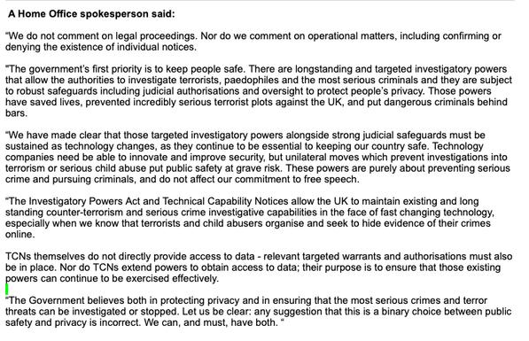 A Home Office spokesperson said:  
 
“We do not comment on legal proceedings. Nor do we comment on operational matters, including confirming or denying the existence of individual notices.
  
"The government’s first priority is to keep people safe. There are longstanding and targeted investigatory powers that allow the authorities to investigate terrorists, paedophiles and the most serious criminals and they are subject to robust safeguards including judicial authorisations and oversight to protect people’s privacy. Those powers have saved lives, prevented incredibly serious terrorist plots against the UK, and put dangerous criminals behind bars.  
 
“We have made clear that those targeted investigatory powers alongside strong judicial safeguards must be sustained as technology changes, as they continue to be essential to keeping our country safe. Technology companies need be able to innovate and improve security, but unilateral moves which prevent investigations into terrorism or serious child abuse put public safety at grave risk. These powers are purely about preventing serious crime and pursuing criminals, and do not affect our commitment to free speech.
 
“The Investigatory Powers Act and Technical Capability Notices allow the UK to maintain existing and long standing counter-terrorism and serious crime investigative capabilities in the face of fast changing technology, especially when we know that terrorists and child abusers organise and seek to hide evidence of their 