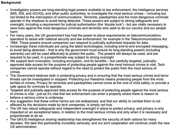 Background:   
 
Investigatory powers are long-standing legal powers available to law enforcement, the intelligence services (MI5, SIS, and GCHQ), and other public authorities, to investigate the most serious crimes – including but not limited to the interception of communications. Terrorists, paedophiles and the most dangerous criminals operate in the shadows to avoid being detected. These powers are subject to strong safeguards and oversight, including a requirement for judicial authorisation (the ‘double lock’) - but are vitally necessary to save lives against the most dangerous criminals and terrorists who seek to do our country and our people harm 
For many years, the UK government has had the power to place requirements on telecommunications operators to assist with national security and law enforcement, for example in the Telecommunications Act 1984. These powers ensure companies can respond to judicially authorised requests for data. 
Increasingly these individuals are using the latest technologies, including end-to-end encrypted messaging, to avoid being detected – that is why the government must ensure its long-standing powers (including warrants) can still be used effectively to protect the public.  The powers will always be used, and are required to be used, in a proportionate way subject to strong oversight 
We support tech innovation, including encryption, and its benefits – but carefully targeted, judicially-approved data access for the purpose of protecting pe