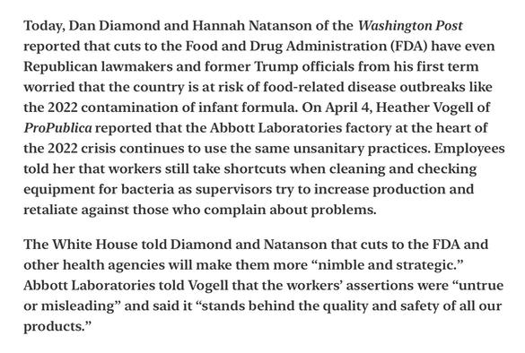 Heather Cox Richardson Food Contamination 4/6/2025

Today, Dan Diamond and Hannah Natanson of the Washington Post reported that cuts to the Food and Drug Administration (FDA) have even Republican lawmakers and former Trump officials from his first term worried that the country is at risk of food-related disease outbreaks like the 2022 contamination of infant formula. On April 4, Heather Vogell of ProPublica reported that the Abbott Laboratories factory at the heart of the 2022 crisis continues to use the same unsanitary practices. Employees told her that workers still take shortcuts when cleaning and checking equipment for bacteria as supervisors try to increase production and retaliate against those who complain about problems.

The White House told Diamond and Natanson that cuts to the FDA and other health agencies will make them more “nimble and strategic.” Abbott Laboratories told Vogell that the workers’ assertions were “untrue or misleading” and said it “stands behind the quality and safety of all our products.”