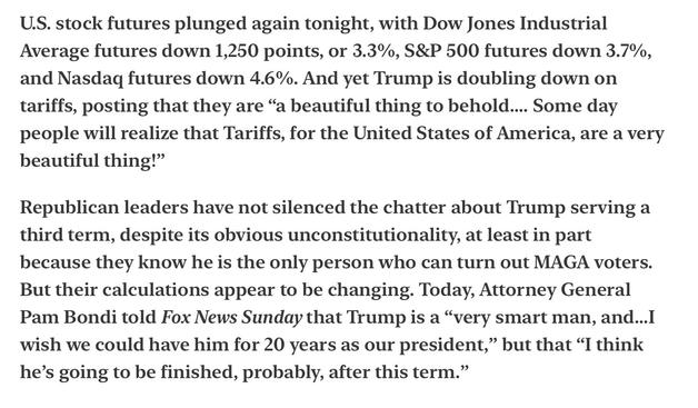 Heather Cox Richardson Fall of Market a Very Beautiful Thig Third Term 4/6/2025

U.S. stock futures plunged again tonight, with Dow Jones Industrial Average futures down 1,250 points, or 3.3%, S&P 500 futures down 3.7%, and Nasdaq futures down 4.6%. And yet Trump is doubling down on tariffs, posting that they are “a beautiful thing to behold.... Some day people will realize that Tariffs, for the United States of America, are a very beautiful thing!”

Republican leaders have not silenced the chatter about Trump serving a third term, despite its obvious unconstitutionality, at least in part because they know he is the only person who can turn out MAGA voters. But their calculations appear to be changing. Today, Attorney General Pam Bondi told Fox News Sunday that Trump is a “very smart man, and...I wish we could have him for 20 years as our president,” but that “I think he’s going to be finished, probably, after this term.”