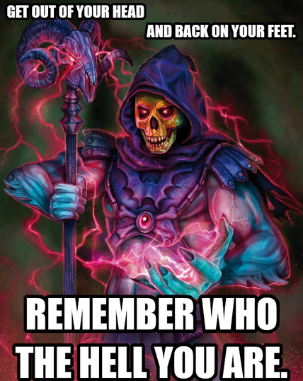 Get out of your head and back on your feet. Remember who the hell you are.