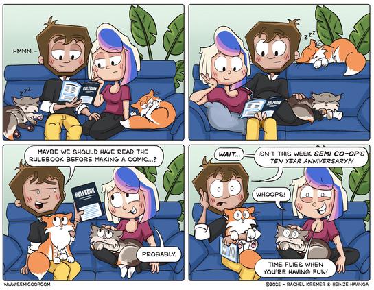 Panel 1: Heinze studies the rulebook with a thoughtful expression, saying "Hmmm." Rachel is reading along. Starbuck sleeps next to Heinze, Apollo is cleaning his paw.

Panel 2: Rachel is laying on Heinze's lap and they are still both reading the rulebook. Starbuck is sleeping on Rachel's legs, Apollo sleeping on the backrest of the couch. 

Panel 3: Heinze looks surprised and says, "Maybe we should have read the rulebook before making a comic...?" The woman, smiling, replies, "Probably."

Panel 4: Heinze realizes something and looks shocked! "Wait... isn't this week Semi Co-Op's ten year anniversary?!" Rachel looks nervous, grins and says, "Whoops!" then adds, "Time flies when you're having fun!" Both cats also look a little shocked.