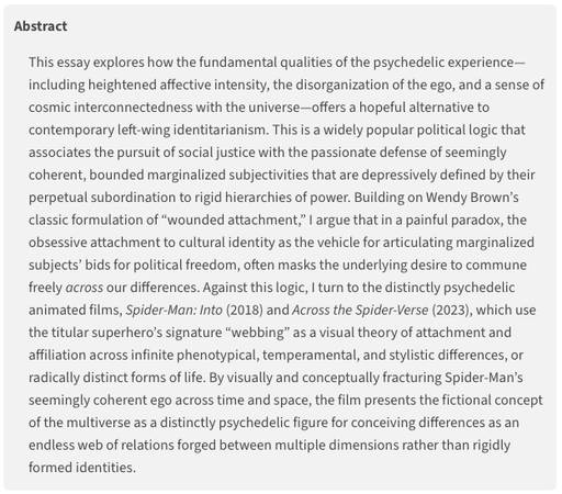 Screenshot of essay abstract (edited for brevity):
This essay explores how the fundamental qualities of the psychedelic experience—including heightened affective intensity, the disorganization of the ego, and a sense of cosmic interconnectedness with the universe—offers a hopeful alternative to contemporary left-wing identitarianism. This is a widely popular political logic that associates the pursuit of social justice with the passionate defense of seemingly coherent, bounded marginalized subjectivities that are depressively defined by their perpetual subordination to rigid hierarchies of power.