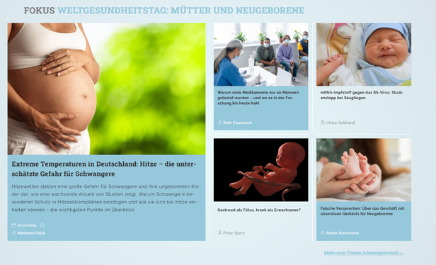 Screenshot RiffReporter "Weltgesundheitstag: Mütter und Neugeborene", 5 Artikel:

- Extreme Temperaturen in Deutschland: Hitze – die unterschätzte Gefahr für Schwangere https://www.riffreporter.de/de/wissen/schwangerschaft-schwanger-baby-klimakrise-klimawandel-hitzeschutz-hitze-hitzeaktionsplan
- Warum viele Medikamente nur an Männern getestet wurden https://www.riffreporter.de/de/wissen/medizinische-forschung-geschlecht-frauen-maenner-arzneimittelstudien-gendermedizin
- mRNA-Impfstoff gegen das RS-Virus: Studienstopp bei Säuglingen https://www.riffreporter.de/de/wissen/rsv-impfstoff-saeuglinge-moderna-studie-gestoppt-sicherheitsbedenken
- Zuckerkonsum in den ersten 1000 Lebenstagen prägt langanhaltend die Gesundheit https://www.riffreporter.de/de/wissen/weniger-zucker-erste-1000-tage-krankheiten-diabetes-bluthochdruck-schwangerschaft-kinder
- Gestresst als Fötus, krank als Erwachsener? https://www.riffreporter.de/de/wissen/praenataler-stress