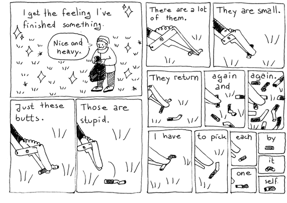 I get the feeling I've finished something. (The person holds the garbage sack up and says "Nice and heavy".)
Just these butts. (The litter picker picks a cigarette butt.)
Those are stupid. (The butt falls back down on the ground.)

Now for every panel there's more cigarette butts:
There are a lot of them.
They are small.
They return
again an
again.
I have
to pick
each
one
by
it
self.
