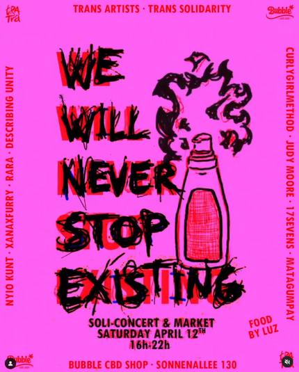 NYIO KUNT - XANAXFURRY - RARA - DESCRIBING UNITY.
TRANS ARTISTS TRANS SOLIDARITY.
WE WILL NEVER STOP ! EXISTING
SOLI-CONCERT & MARKET.
SATURDAY APRIL 12TH 16h-22h.
BUBBLE CBD SHOP SONNENALLEE 130.
FOOD BY LUZ.
CURLYGIRLMETHOD JUDY MOORE 17SEVENS MATAGUMPAY