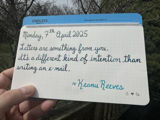 A pen quote of Keanu Reeves that reads,  
“Letters are something from you.
It's a different kind of intention than writing an e-mail.”

Written using Dominant Industry Chicken in the Sky with Diamonds, along with Jacques Herbin inks: Emerauld de Chivor & Turquoise de Perse.