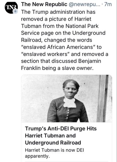 The New Republic  The Trump administration has removed a picture of Harriet Tubman from the National Park Service page on the Underground Railroad, changed the words “enslaved African Americans” to “enslaved workers"” and removed a section that discussed Benjamin Franklin being a slave owner.  Trump's Anti-DEI Purge Hits Harriet Tubman and Underground Railroad Harriet Tubman is now DEI apparently. 

With a photo of Harriet