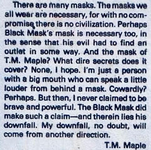 “There are many masks. The masks we all wear are necessary, for with no compromise, there is no civilization. Perhaps Black Mask’s mask is necessary, too, in the sense of his evil had to find an outlet in someway. And the mask of T.M. Maple? What dire secrets does it cover? None, I hope. I’m just a person with a big mouth who can speak a little louder from behind a mask. Cowardly? Perhaps. But then, I never claimed to be brave and powerful. The Black Mask did make such a claim – – and therein lies his downfall. My downfall, no doubt, will come from another direction.” And it’s signed T.M. Maple.