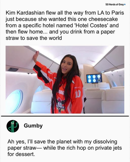 Kim Kardashian flew all the way from LA to Paris 
just because she wanted this one cheesecake
from a specific hotel named 'Hotel Costes' and
then flew home... and you drink from a paper
straw to save the world 

(Photo of Kim Kardashian on her private jet)

Gumby

Ah yes, I'll save the planet with my dissolving
paper straw— while the rich hop on private jets
for dessert.