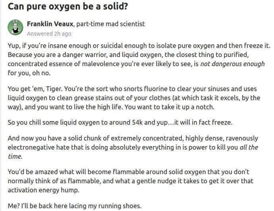 Can pure oxygen be a solid? Franklin Veaux, part-time mad scientist

Answered 
Yup, if you're insane enough or suicidal enough to isolate pure oxygen and then freeze it. Because you are a danger warrior, and liquid oxygen, the closest thing to purified, concentrated essence of malevolence you're ever likely to see, is not dangerous enough for you, oh no.

You get ‘em, Tiger. You're the sort who snorts fluorine to clear your sinuses and uses liquid oxygen to clean grease stains out of your clothes (at which task it excels, by the way), and you want to live the high life. You want to take it up a notch.

So you chill some liquid oxygen to around 54k and yup...it will in fact freeze.
And now you have a solid chunk of extremely concentrated, highly dense, ravenously electronegative hate that is doing absolutely everything in is power to kill you all the time.

You'd be amazed what will become flammable around solid oxygen that you don't
normally think of as flammable, and what a gentle nudge it takes to get it over that activation energy hump.

Me? I'll be back here lacing my running shoes.