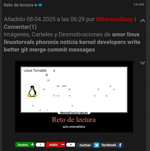 La captura de pantalla proviene de un sitio web  “desmotivaciones.es” y muestra lo siguiente:

1. Encabezado y datos de la publicación

Título: “Reto de lectura” (también se ve la frase “La cola” en la esquina superior derecha o en un subtítulo).

Fecha de publicación: “08.04.2025 a las 06:29”.

Autor: “MilanesoGuay”.

Enlace para comentar: “Comentar(1)”.



2. Descripción de la temática

Bajo el título se listan varias etiquetas o categorías, entre ellas:
“Imágenes, Carteles y Desmotivaciones de amor, linux, linustorvals, phoronix, noticia, kernel, developers, write better git merge commit messages”.



3. Imagen principal

Es un recuadro con fondo blanco y borde negro, típico del estilo “desmotivaciones”.

Aparece la palabra “Linus Torvalds” junto con el dibujo de Tux (el pingüino, mascota de Linux).

El resto del texto en el recuadro está parcialmente incompleto o aparentemente en desorden, como si fuese un acertijo de lectura.

En la parte inferior del recuadro se lee la frase “Reto de lectura” y, debajo, “Solo entendidos”.



4. Pie de la captura

Hay un sistema de valoración con varios botones: “bueno (+1)”, “malo (–1)”, “0”, “twitter” y “facebook”.

Se aprecia un contador de votos u opciones para interactuar.