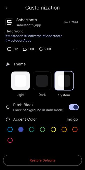Customization
Sabertooth
sabertooth_app
Hello World!
#Mastodon #Fediverse #Sabertooth
#MastodonApps
# 512
$ 1.0K
O 2.0K
Jan 1, 2024
0: Theme
Light
Dark
Pitch Black
Black background in dark mode
Accent Color
System
Indigo
Restore Defaults