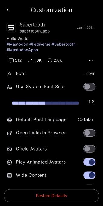 Customization
Sabertooth
sabertooth_app
Hello World!
#Mastodon #Fediverse #Sabertooth
#MastodonApps
0512
$ 1.0K
O 2.0K
Jan 1, 2024
A Font
Aa Use System Font Size
Inter
1.2
Default Post Language
Catalan
2 Open Links In Browser
• Circle Avatars
Play Animated Avatars
Wide Content
Restore Defaults