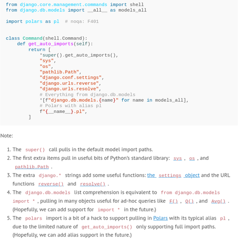 from django.core.management.commands import shell
from django.db.models import __all__ as models_all

import polars as pl  # noqa: F401


class Command(shell.Command):
    def get_auto_imports(self):
        return [
            *super().get_auto_imports(),
            "sys",
            "os",
            "pathlib.Path",
            "django.conf.settings",
            "django.urls.reverse",
            "django.urls.resolve",
            # Everything from django.db.models
            *[f"django.db.models.{name}" for name in models_all],
            # Polars with alias pl
            f"{__name__}.pl",
        ]

Note:

-  The super() call pulls in the default model import paths.
-  The first extra items pull in useful bits of Python’s standard library: sys, os, and pathlib.Path.
- The extra django.* strings add some useful functions: the settings object and the URL functions reverse() and resolve().
- The django.db.models list comprehension is equivalent to from django.db.models import *, pulling in many objects useful for ad-hoc queries like F(), Q(), and Avg(). (Hopefully, we can add support for import * in the future.)
- The polars import is a bit of a hack to support pulling in Polars with its typical alias pl, due to the limited nature of get_auto_imports() only supporting full import paths. (Hopefully, we can add alias support in the future.)