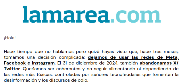 Un pantallazo de un mensaje de mail de la cooperativa de comunicación La Marea, que han dejado de trabajar con las redes tóxicas de Meta, de X/Twitter y de Google.

"Hola!

Hace tiempo que no hablamos pero quizá hayas visto que, hace tres meses, tomamos una decisión complicada: dejamos de usar las redes de Meta, Facebook e Instagram. EI 31 de diciembre de 2024, también abandonamos X/, Twitter. Queríamos ser coherentes y no seguir alimentando ni dependiendo de las redes más tóxicas, controladas por señores tecnofeudales que fomentan la desinformación y los discursos de odio. "