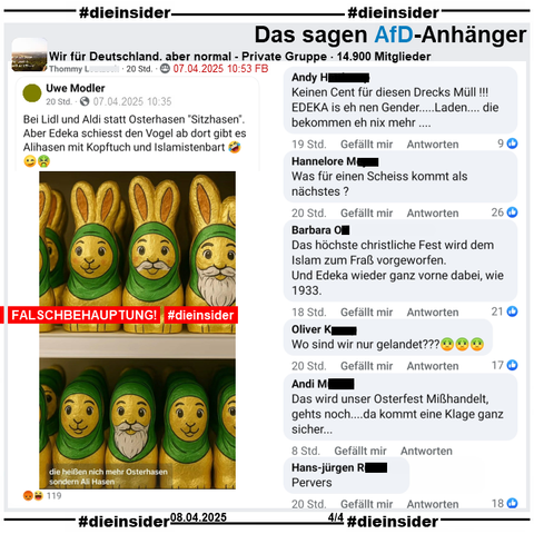 Hier zeigen wir aus der privaten Gruppe "Wir für Deutschland, aber normal" auch den Post mit einem KI-Bild von verschiedenen Osterhasen mit Kopftuch und Bart. Dazu der Text vom geteilten öffentlich Post "Bei Lidl und Aldi statt Osterhasen "Sitzhasen". Aber Edeka schiesst den Vogel ab dort gibt es Alihasen mit Kopftuch und Islamistenbart 🤣😉🤮." Dieser wurde nach knapp einer Stunde nach Veröffentlichuing geändert, anstatt 🤣😉🤮 war es am Anfang 🤮😉🤮.

Wir zeigen hier auf Slide 4 u.a. die Kommentare 
"Keinen Cent für diesen Drecks Müll! EDEKA is eh nen Gender... Laden... die bekommen eh nix mehr...", "Was für einen Scheiss kommt als nächstes?", "Das höchste christliche Fest wird dem Islam zum Fraß vorgeworfen. Und Edeka wieder ganz vorne dabei, wie 1933.", "Wo sind wir nur gelandet???🤢🤢🤢.", "Das wird unser Osterfest Mißhandelt, gehts noch....da kommt eine Klage ganz sicher..." und "Pervers."
