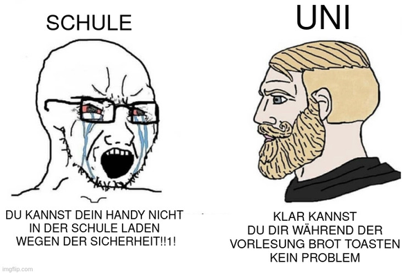 Ein Meme mit einem Chad und einem Soyjack.
Der Soyjack repräsentiert die Schule und sagt "DU KANNST DEIN HANDY NICHT IN DER SCHULE LADEN WEGEN DER SICHERHEIT!!1!"
Der Chad repräsentiert die Uni und sagt "KLAR KANNST DU DIR BROT IN DER VORLESUNG TOASTEN. KEIN PROBLEM"