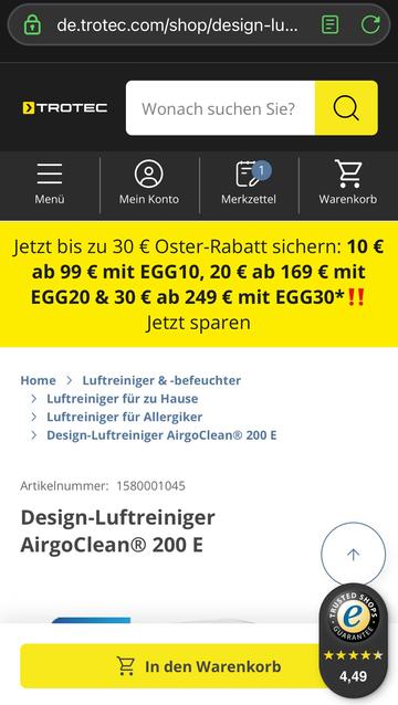 Screenshot Trotec Webseite:

Jetzt bis zu 30 € Oster-Rabatt sichern: 10 €

ab 99 € mit EGG10, 20 € ab 169 € mit EGG20 & 30 € ab 249 € mit EGG30*!!

Jetzt sparen

Home >

Luftreiniger & -befeuchter

> Luftreiniger für zu Hause

> Luftreiniger für Allergiker

> Design-Luftreiniger AirgoClean® 200 E

Artikelnummer: 1580001045

Design-Luftreiniger AirgoClean® 200 E