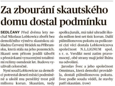 Za zbourani skautského domu dostal podminku SEDLCANY Ped dvéma lety ne-  spolku Junik, mé také uhradit sko- Kladnu Cerveny Hridek na Pfibram-  ni cizi véci dostala Lobkowiczova Skauti sem pfitom jezdili tibofit s r. o. Verdikt neni zatim pravo- s prestavkami vynucenymi totalitni- - mocny, obé strany maji jesté Ihitu uzivali celorocné. Jaroslav Svec a jeho spoleénost Nyni soud Lobkowicze za demoli-  Omnimax, ktera demolici provadé- ci potrestal deseti mésici podminé-  la, dostali palmilionovou pokutu. né a ulozil mu penézity trest pil  Svec podle soudu védél, e stavby