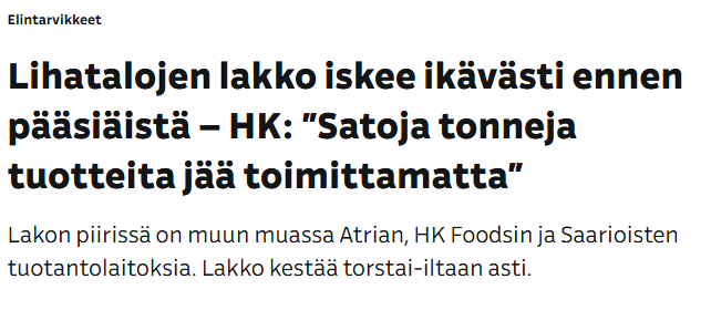 Ylen uutisotsikko: Lihatalojen lakko iskee ikävästi ennen pääsiäistä – HK: ”Satoja tonneja tuotteita jää toimittamatta”

Ingressi: Lakon piirissä on muun muassa Atrian, HK Foodsin ja Saarioisten tuotantolaitoksia. Lakko kestää torstai-iltaan asti.