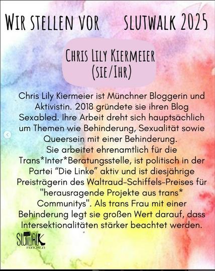 Bild mit buntem Wasserfarben Hintergrund und Text. Dort steht: Chris Lily Kiermeier ist Münchner Bloggerin und Aktivistin. 2018 gründete sie ihren Blog Sexabled. Ihre Arbeit dreht sich hauptsächlich um Themen wie Behinderung, Sexualität sowie Queersein mit einer Behinderung.
Sie arbeitet ehrenamtlich für die Trans*Inter*Beratungsstelle, ist politisch in der Partei “Die Linke” aktiv und ist diesjährige Preisträgerin des Waltraud-Schiffels-Preises für "herausragende Projekte aus trans* Communitys". Als trans Frau mit einer Behinderung legt sie großen Wert darauf, dass Intersektionalitäten stärker beachtet werden.