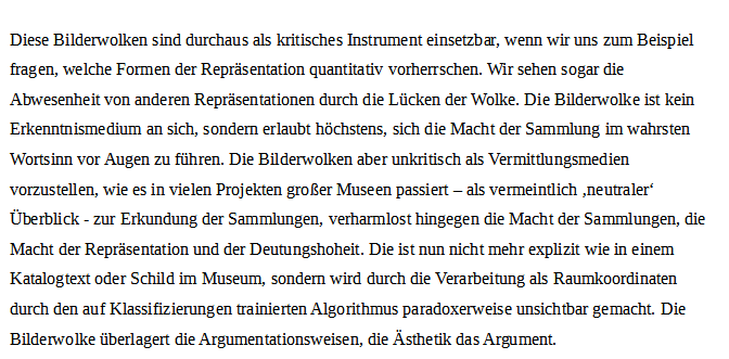 Screenshot von Text:
Diese Bilderwolken sind durchaus als kritisches Instrument einsetzbar, wenn wir uns zum Beispiel fragen, welche Formen der Repräsentation quantitativ vorherrschen. Wir sehen sogar die Abwesenheit von anderen Repräsentationen durch die Lücken der Wolke. Die Bilderwolke ist kein Erkenntnismedium an sich, sondern erlaubt höchstens, sich die Macht der Sammlung im wahrsten Wortsinn vor Augen zu führen. Die Bilderwolken aber unkritisch als Vermittlungsmedien vorzustellen, wie es in vielen Projekten großer Museen passiert – als vermeintlich ‚neutraler‘ Überblick - zur Erkundung der Sammlungen, verharmlost hingegen die Macht der Sammlungen, die Macht der Repräsentation und der Deutungshoheit. Die ist nun nicht mehr explizit wie in einem Katalogtext oder Schild im Museum, sondern wird durch die Verarbeitung als Raumkoordinaten durch den auf Klassifizierungen trainierten Algorithmus paradoxerweise unsichtbar gemacht. Die Bilderwolke überlagert die Argumentationsweisen, die Ästhetik das Argument.